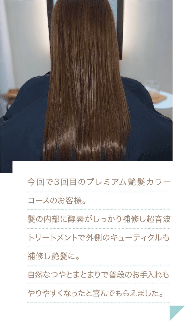 今回で3回目のプレミアム艶髪カラーコースのお客様。髪の内部に酵素がしっかり補修し超音波トリートメントで外側のキューティクルも補修し艶髪に。自然なつやとまとまりで普段のお手入れもやりやすくなったと喜んでもらえました。