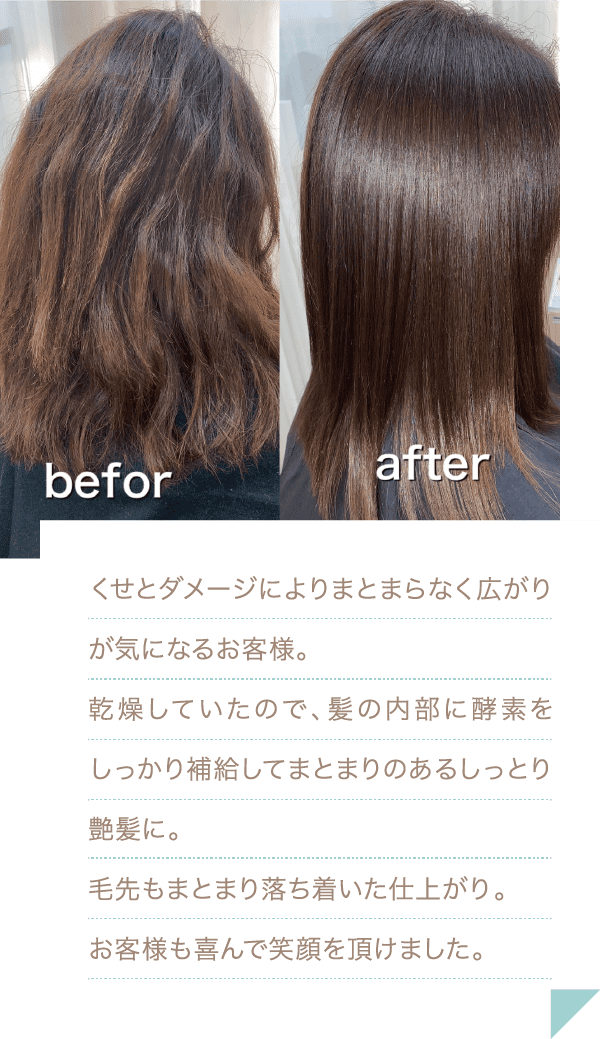 くせとダメージによりまとまらなく広がりが気になるお客様。乾燥していたので、髪の内部に酵素をしっかり補給してまとまりのあるしっとり艶髪に。毛先もまとまり落ち着いた仕上がり。お客様も喜んで笑顔を頂けました。